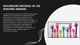 DECLARACION UNIVERSAL DE LOS
DERECHOS HUMANOS
La Declaración Universal de Derechos Humanos
(DUDH) es un documento fundamental en la
historia de los derechos humanos y fue
adoptado por la Asamblea General de las
Naciones Unidas el 10 de diciembre de 1948. La
DUDH establece un conjunto de principios y
derechos fundamentales que deben ser
respetados y protegidos para todas las
personas en todo el mundo, sin importar su
nacionalidad, raza, religión, género u
orientación política.
 