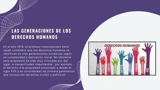 lugar a inexactitudes importantes , por ejemplo
el derecho a la propiedad enunciado a desde el
siglo XVII y es considerado de primera generacion
que incluye los derechos civiles y políticos”
En el año 1979, el profesor checoslovako karel
vasak consideró que los derechos humanos se
clasifican en tres generaciones sucesivas según
su complejidad y aplicación moral. No obstante
esta propuesta ha sido muy criticada por dar
LAS GENERACIONES DE LOS
DERECHOS HUMANOS
 