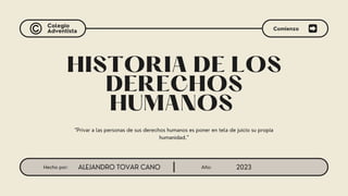 Año: 2023
Hecho por: ALEJANDRO TOVAR CANO
Colegio
Adventista
HISTORIA DE LOS
DERECHOS
HUMANOS
"Privar a las personas de sus derechos humanos es poner en tela de juicio su propia
humanidad."
Comienzo
 