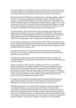 con el propio Blackton. El resultado fue el estreno en 1911, de un vodevil en el cual, en
un momento dado, sobre una pantalla aparecía el popular Nemo en movimiento. Unos
años después McCay realizaría Gertie, el dinosaurio, considerada su obra maestra.

El norteamericano Earl Hurd perfeccionó la técnica de los dibujos animados, al patentar
en 1915 el uso de hojas transparentes de celuloide (en inglés, cells) para dibujar las
imágenes y que permitirían superponer a un fondo fijo las partes en movimiento. Este
método de trabajo, mejorado por Raoul Barré, un canadiense que emigró a Nueva York
a principios del siglo XX, revolucionó la forma de hacer películas de dibujos animados
(fue él, quien por primera vez pensó en perforar los márgenes de los dibujos, con el fin
de asegurar la estabilidad de las imágenes durante las tomas de cámara).

Los hermanos Max y Dave Fleischer dieron vida a personajes que alcanzaron gran
popularidad, ellos fueron los mayores competidores de Walt Disney. Ambos crearon
grandes éxitos de los dibujos animados como el travieso payaso Coco (1920-1939) y la
seductora Betty Boop (1930-1939) inspirada en la cantante Helen Kane, su risa
característica "poopoo-pi-doo" sería un rasgo del que se apropió Marilyn Monroe.

Su más duradero personaje fue el marinero Popeye (1930-1947), creado originalmente
por E.C. Segar para la publicidad de espinacas en conserva. Realizaron además, trabajos
de larga duración como Gulliver's travels, 1939; The Eistein Theory of Relativity, 1923
y Darwin's Theory of Evolution, 1925.

La principal contribución a la técnica de la animación aportada por los hermanos
Fleischer fue el rotoscopio, un aparato que permite calcar personajes animados sobre
personajes reales proyectados.

El estadounidense Otto Messmer, fue el autor del gato Félix para los estudios del
australiano Pat Sullivan. El gato Félix fue preludio de los animales antropomórficos que
creará Walt Disney.

Nacido en Chicago en 1901 y fallecido en Hollywood en 1966, el caricaturista y
dibujante publicitario Walt Disney se interesó por los dibujos animados hacia 1919 y
creó la serie Alice Comedies (1924-1920). La incorporación del sonido en 1928 le
permitió jugar con los efectos musicales y adaptó el Technicolor a partir de Árboles y
flores (Flower and Trees, 1932). En 1935 perfeccionó la truca multiplana, que facilitaba
la descomposición del dibujo en varios términos independientes y que utilizó por
primera vez en El viejo Molino (The old Mill, 1937).

La madurez de su compleja organización industrial le permitió abordar los primeros
largometrajes de dibujos animados de la historia del cine. El primero de ellos fue
Blancanieves y los siete enanos (Snow White and the seven dwarfs, 1937).

Walt Disney emprendió con Fantasía (1940) un ambicioso experimento audiovisual,
combinando imágenes con música clásica; para ello ideó un sistema de sonido
estereofónico con cuatro pistas (Fantasound). Fantasía venía a inscribirse en el dibujo
animado de vanguardia, que había conocido ya curiosas experiencias audiovisuales en
Europa. Así, por ejemplo, Une nuit sur le Mont Chavre (1933) de Alexandre Alexeïeff y
Claire Parker, con música de Musorgki, obra en que obtenía la animación mediante una
pantalla de alfileres, cuyas cabezas componían las figuras en un estilo puntillista.
 