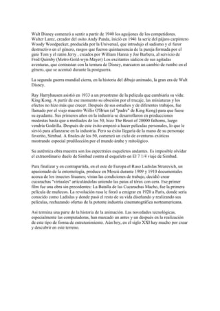 Walt Disney comenzó a sentir a partir de 1940 los aguijones de los competidores.
Walter Lantz, creador del osito Andy Panda, inició en 1941 la serie del pájaro carpintero
Woody Woodpecker, producida por la Universal, que introdujo el sadismo y el furor
destructivo en el género, rasgos que fueron quintaesencia de la pareja formada por el
gato Tom y el ratón Jerry , creados por William Hanna y Joe Barbera, al servicio de
Fred Quimby (Metro-Gold-wyn-Mayer) Los excitantes sádicos de sus agitadas
aventuras, que contrastan con la ternura de Disney, marcaron un cambio de rumbo en el
género, que se acentuó durante la postguerra.

La segunda guerra mundial cierra, en la historia del dibujo animado, la gran era de Walt
Disney.

Ray Harryhausen asistió en 1933 a un preestreno de la película que cambiaría su vida:
King Kong. A partir de ese momento su obsesión por el trucaje, las miniaturas y los
efectos no hizo más que crecer. Después de sus estudios y de diferentes trabajos, fue
llamado por el viejo maestro Willis O'Brien (el "padre" de King Kong) para que fuese
su ayudante. Sus primeros años en la industria se desarrollaron en producciones
modestas hasta que a mediados de los 50, hizo The Beast of 20000 fathoms, luego
vendría Godzilla. Después de este éxito empezó a hacer películas personales, lo que le
sirvió para afianzarse en la industria. Pero su éxito llegaría de la mano de su personaje
favorito, Simbad. A finales de los 50, comenzó un ciclo de aventuras exóticas
mostrando especial predilección por el mundo árabe y mitológico.

Su auténtica obra maestra son los espectrales esqueletos andantes. Es imposible olvidar
el extraordinario duelo de Simbad contra el esqueleto en El 7 1/4 viaje de Simbad.

Para finalizar y en contrapartida, en el este de Europa el Ruso Ladislas Strarevich, un
apasionado de la entomología, produce en Moscú durante 1909 y 1910 documentales
acerca de los insectos lituanos; vistas las condiciones de trabajo, decidió crear
cucarachas "virtuales" articulándolas uniendo las patas al tórax con cera. Ese primer
film fue una obra sin precedentes: La Batalla de las Cucarachas Macho, fue la primera
película de muñecos. La revolución rusa le forzó a emigrar en 1920 a París, donde sería
conocido como Ladislas y donde pasó el resto de su vida diseñando y realizando sus
películas, rechazando ofertas de la potente industria cinematográfica norteamericana.

Así termina una parte de la historia de la animación. Las novedades tecnológicas,
especialmente las computadoras, han marcado un antes y un después en la realización
de este tipo de forma de entretenimiento. Aún hoy, en el siglo XXI hay mucho por crear
y descubrir en este terreno.
 