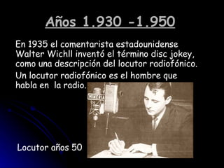Años 1.930 -1.950   En 1935 el comentarista estadounidense Walter Wichll inventó el término disc jokey, como una descripción del locutor radiofónico. Un locutor radiofónico es el hombre que habla en  la radio. Locutor años 50 