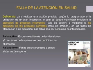 FALLA DE LA ATENCIÓN EN SALUD
Deficiencia para realizar una acción prevista según lo programado o la
utilización de un plan incorrecto, lo cual se puede manifestar mediante la
ejecución de procesos incorrectos (falla de acción) o mediante la no
ejecución de los procesos correctos (falla de omisión), en las fases de
planeación o de ejecución. Las fallas son por definición no intencionales.
Falla activa: Errores resultantes de las decisiones
y/o acciones de las personas que participan en
el proceso.
Falla latente: Fallas en los procesos o en los
sistemas de soporte.
 