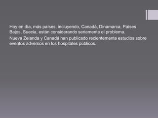 Hoy en día, más países, incluyendo, Canadá, Dinamarca, Países
Bajos, Suecia, están considerando seriamente el problema.
Nueva Zelanda y Canadá han publicado recientemente estudios sobre
eventos adversos en los hospitales públicos.
 
