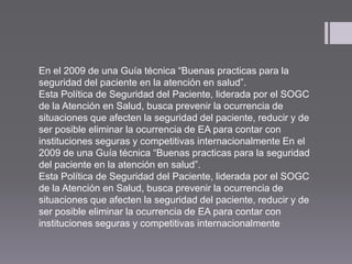 En el 2009 de una Guía técnica “Buenas practicas para la
seguridad del paciente en la atención en salud”.
Esta Política de Seguridad del Paciente, liderada por el SOGC
de la Atención en Salud, busca prevenir la ocurrencia de
situaciones que afecten la seguridad del paciente, reducir y de
ser posible eliminar la ocurrencia de EA para contar con
instituciones seguras y competitivas internacionalmente En el
2009 de una Guía técnica “Buenas practicas para la seguridad
del paciente en la atención en salud”.
Esta Política de Seguridad del Paciente, liderada por el SOGC
de la Atención en Salud, busca prevenir la ocurrencia de
situaciones que afecten la seguridad del paciente, reducir y de
ser posible eliminar la ocurrencia de EA para contar con
instituciones seguras y competitivas internacionalmente
 