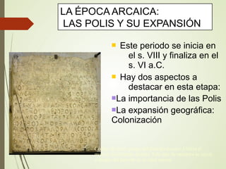  Este periodo se inicia en
el s. VIII y finaliza en el
s. VI a.C.
 Hay dos aspectos a
destacar en esta etapa:
La importancia de las Polis
La expansión geográfica:
Colonización
LA ÉPOCA ARCAICA:
LAS POLIS Y SU EXPANSIÓN
Código de leyes griego del periodo arcaico. Utiliza el
modelo del alfabeto fenicio. Este tipo de escritura se inició
a finales del periodo de la edad oscura
 