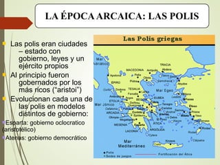 LA ÉPOCAARCAICA: LAS POLIS
 Las polis eran ciudades
– estado con
gobierno, leyes y un
ejército propios
 Al principio fueron
gobernados por los
más ricos (“aristoi”)
 Evolucionan cada una de
las polis en modelos
distintos de gobierno:
Esparta: gobierno oclocratico
(aristotélico)
Atenas: gobierno democrático
 