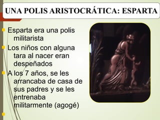 UNA POLIS ARISTOCRÁTICA: ESPARTA
 Esparta era una polis
militarista
 Los niños con alguna
tara al nacer eran
despeñados
 A los 7 años, se les
arrancaba de casa de
sus padres y se les
entrenaba
militarmente (agogé)

 