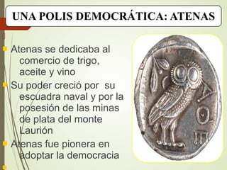 UNA POLIS DEMOCRÁTICA: ATENAS

 Atenas se dedicaba al
comercio de trigo,
aceite y vino
 Su poder creció por su
escuadra naval y por la
posesión de las minas
de plata del monte
Laurión
 Atenas fue pionera en
adoptar la democracia

 