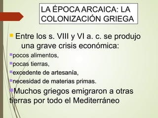 LA ÉPOCA ARCAICA: LA
COLONIZACIÓN GRIEGA
 Entre los s. VIII y VI a. c. se produjo
una grave crisis económica:
pocos alimentos,
pocas tierras,
excedente de artesanía,excedente de artesanía,
necesidad de materias primas.necesidad de materias primas.
Muchos griegos emigraron a otras
tierras por todo el Mediterráneo
 