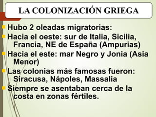 LA COLONIZACIÓN GRIEGA
 Hubo 2 oleadas migratorias:
 Hacia el oeste: sur de Italia, Sicilia,
Francia, NE de España (Ampurias)
 Hacia el este: mar Negro y Jonia (Asia
Menor)
 Las colonias más famosas fueron:
Siracusa, Nápoles, Massalia
 Siempre se asentaban cerca de la
costa en zonas fértiles.
 