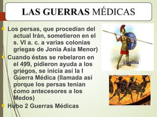 LAS GUERRAS MÉDICAS
 Los persas, que procedían del
actual Irán, sometieron en el
s. VI a. c. a varias colonias
griegas de Jonia Asia Menor)
 Cuando éstas se rebelaron en
el 499, pidieron ayuda a los
griegos, se inicia así la I
Guerra Médica (llamada así
porque los persas tenían
como antecesores a los
Medos)
 Hubo 2 Guerras Médicas
Hoplita
 