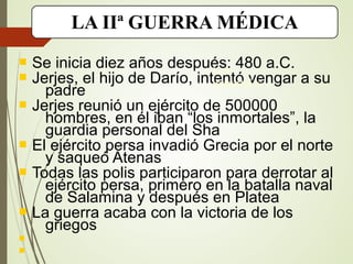 LA IIª GUERRA MÉDICA
 Se inicia diez años después: 480 a.C.
 Jerjes, el hijo de Darío, intentó vengar a su
padre
 Jerjes reunió un ejército de 500000
hombres, en él iban “los inmortales”, la
guardia personal del Sha
 El ejército persa invadió Grecia por el norte
y saqueó Atenas
 Todas las polis participaron para derrotar al
ejército persa, primero en la batalla naval
de Salamina y después en Platea
 La guerra acaba con la victoria de los
griegos


Los
inmortales
 