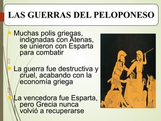  Muchas polis griegas,
indignadas con Atenas,
se unieron con Esparta
para combatir

 La guerra fue destructiva y
cruel, acabando con la
economía griega

 La vencedora fue Esparta,
pero Grecia nunca
volvió a recuperarse
LAS GUERRAS DEL PELOPONESO
 