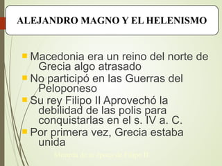  Macedonia era un reino del norte de
Grecia algo atrasado
 No participó en las Guerras del
Peloponeso
 Su rey Filipo II Aprovechó la
debilidad de las polis para
conquistarlas en el s. IV a. C.
 Por primera vez, Grecia estaba
unida
ALEJANDRO MAGNO Y EL HELENISMO
Moneda de la época de Filipo II
 