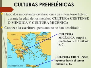 CULTURAS PREHELÉNICAS
 Hubo dos importantes civilizaciones en el territorio heleno
durante la edad de los metales: CULTURA CRETENSE
O MINOICA Y CULTURA MICÉNICA
 Conocen la escritura, pero aún no se han descifrado.
CULTURA
MICÉNICA, surgió a
mediados del II milenio
a. C.
CULTURA CRETENSE,
aparece hacia el tercer
milenio a. C.
 