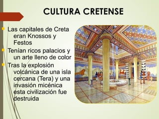 CULTURA CRETENSE
 Las capitales de Creta
eran Knossos y
Festos
 Tenían ricos palacios y
un arte lleno de color
 Tras la explosión
volcánica de una isla
cercana (Tera) y una
invasión micénica
esta civilización fue
destruida
 