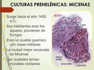 CULTURAS PREHELÉNICAS: MICENAS
 Surge hacia el año 1400
a.C.
 Sus habitantes eran los
aqueos, provienen de
Europa
 Eran un pueblo guerrero
con reyes militares
 La ciudad mejor excavada
es Micenas
 Las ciudades tenían
murallas ciclópeas
 