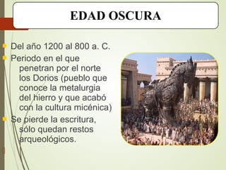  Del año 1200 al 800 a. C.
 Periodo en el que
penetran por el norte
los Dorios (pueblo que
conoce la metalurgia
del hierro y que acabó
con la cultura micénica)
 Se pierde la escritura,
sólo quedan restos
arqueológicos.

EDAD OSCURA
 