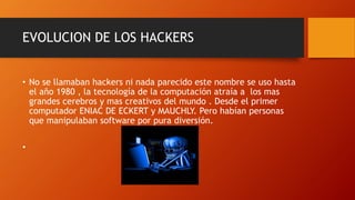 EVOLUCION DE LOS HACKERS
• No se llamaban hackers ni nada parecido este nombre se uso hasta
el año 1980 , la tecnología de la computación atraía a los mas
grandes cerebros y mas creativos del mundo . Desde el primer
computador ENIAC DE ECKERT y MAUCHLY. Pero habían personas
que manipulaban software por pura diversión.
•
 