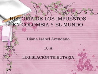 HISTORIA DE LOS IMPUESTOS EN COLOMBIA Y EL MUNDO Diana Isabel Avendaño 10.A LEGISLACIÓN TRIBUTARIA 