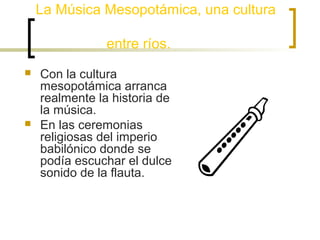 La Música Mesopotámica, una cultura
entre ríos.




Con la cultura
mesopotámica arranca
realmente la historia de
la música.
En las ceremonias
religiosas del imperio
babilónico donde se
podía escuchar el dulce
sonido de la flauta.

 