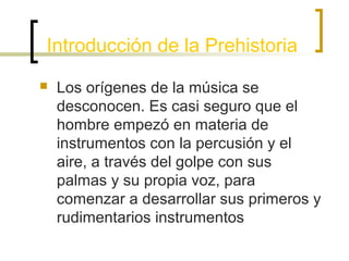 Introducción de la Prehistoria


Los orígenes de la música se
desconocen. Es casi seguro que el
hombre empezó en materia de
instrumentos con la percusión y el
aire, a través del golpe con sus
palmas y su propia voz, para
comenzar a desarrollar sus primeros y
rudimentarios instrumentos

 