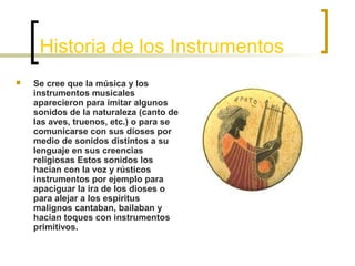 Historia de los Instrumentos


Se cree que la música y los
instrumentos musicales
aparecieron para imitar algunos
sonidos de la naturaleza (canto de
las aves, truenos, etc.) o para se
comunicarse con sus dioses por
medio de sonidos distintos a su
lenguaje en sus creencias
religiosas Estos sonidos los
hacían con la voz y rústicos
instrumentos por ejemplo para
apaciguar la ira de los dioses o
para alejar a los espíritus
malignos cantaban, bailaban y
hacían toques con instrumentos
primitivos.

 