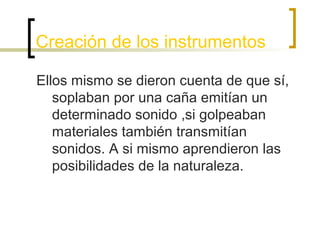 Creación de los instrumentos
Ellos mismo se dieron cuenta de que sí,
soplaban por una caña emitían un
determinado sonido ,si golpeaban
materiales también transmitían
sonidos. A si mismo aprendieron las
posibilidades de la naturaleza.

 