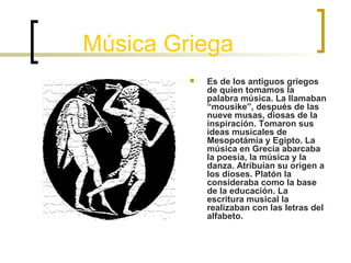 Música Griega


Es de los antiguos griegos
de quien tomamos la
palabra música. La llamaban
“mousike”, después de las
nueve musas, diosas de la
inspiración. Tomaron sus
ideas musicales de
Mesopotámia y Egipto. La
música en Grecia abarcaba
la poesía, la música y la
danza. Atribuían su origen a
los dioses. Platón la
consideraba como la base
de la educación. La
escritura musical la
realizaban con las letras del
alfabeto.

 