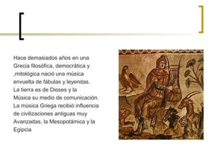 Hace demasiados años en una
Grecia filosófica, democrática y
,mitológica nació una música
envuelta de fábulas y leyendas.
La tierra es de Dioses y la
Música su medio de comunicación.
La música Griega recibió influencia
de civilizaciones antiguas muy
Avanzadas, la Mesopotámica y la
Egipcia

 