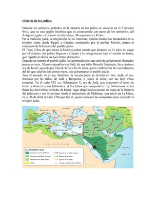 Historia de los judíos:

Durante los primeros períodos de la historia de los judíos se situaron en el Creciente
fértil, que es una región histórica que se corresponde con parte de los territorios del
Antiguo Egipto, el Levante mediterráneo, Mesopotamia y Persia.
En la tradición judía, la emigración de los israelitas, quienes fueron los fundadores de la
religión judía, desde Egipto a Canaán, conducidos por el profeta Moisés, marca el
comienzo de la historia del pueblo judío.
El Tanaj (libro de que relata la historia judía) cuenta que después de 41 años de vagar
por el desierto, los judíos llegaron a Canaán y la conquistaron bajo el mando de Josué,
que repartió la tierra en doce tribus diferentes.
Durante un tiempo el pueblo judío fue gobernado por una serie de gobernantes llamados
jueces o reyes. Aljunos ejemplos son Saúl, de una tribu llamada Benjamín, fue el primer
rey de Israel, seguido por David, de la tribu de Judá, quien establecería las ascendencias
del las que saldrían los demás reyes, que gobernarían el pueblo judío.
Tras el reinado de el rey Salomón, la nación judía se dividió en dos: Judá, al sur,
formada por las tribus de Judá y Benjamín, e Israel, al norte, con las diez tribus
restantes. En el siglo VIII a.c. Salmanasar V, rey de Judá, que conquistó el reino de
Israel y desterró a sus habitantes. A las tribus que conquistó el rey Salmanasar se les
llama las diez tribus perdidas de Israel. Aquí abajo hemos puesto un mapa de la historia
del judaísmo y sus invasiones desde el nacimiento de Mahoma, (que nació en La Meca,
en el 26 de abril del año 570) que fue el, quien comenzó las conquistas para expandir la
religión judía.
 