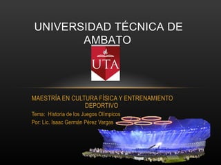 UNIVERSIDAD TÉCNICA DE
        AMBATO




MAESTRÍA EN CULTURA FÍSICA Y ENTRENAMIENTO
                DEPORTIVO
Tema: Historia de los Juegos Olímpicos
Por: Lic. Isaac Germán Pérez Vargas
 