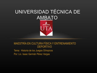 UNIVERSIDAD TÉCNICA DE
        AMBATO




MAESTRÍA EN CULTURA FÍSICA Y ENTRENAMIENTO
                DEPORTIVO
Tema: Historia de los Juegos Olímpicos
Por: Lic. Isaac Germán Pérez Vargas
 