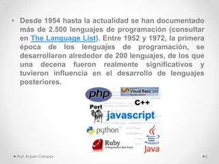 • Desde 1954 hasta la actualidad se han documentado
más de 2.500 lenguajes de programación (consultar
en The Language List). Entre 1952 y 1972, la primera
época de los lenguajes de programación, se
desarrollaron alrededor de 200 lenguajes, de los que
una decena fueron realmente significativos y
tuvieron influencia en el desarrollo de lenguajes
posteriores.
Prof. Rubén Campos 2
 