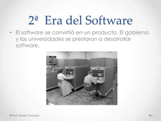 2ª Era del Software
• El software se convirtió en un producto. El gobierno
y las universidades se prestaron a desarrollar
software.
Prof. Rubén Campos 6
 