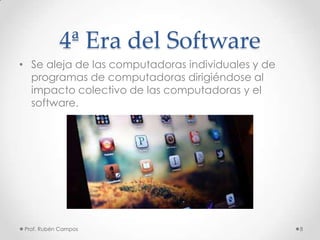 4ª Era del Software
• Se aleja de las computadoras individuales y de
programas de computadoras dirigiéndose al
impacto colectivo de las computadoras y el
software.
Prof. Rubén Campos 8
 