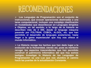 RECOMENDACIONES Los Lenguajes de Programación son el conjunto de instrucciones, que evocan operaciones destinadas a una tarea computacional, incluyen una compleja clasificación en modalidades que desembocan en Lenguajes dirigidos a Objetos, en tal sentido, a lo largo de la historia se describen más de 2 500, desde el lenguaje máquina pasando por FOLTRAN, COBOL, ALGOL, etc. que han permitido el desarrollo de lenguajes posteriores; hasta llegar a la gama espectacular que hoy nos ofrece el mundo Informático.  La Historia recoge los hechos que han dado lugar a la evolución de la Humanidad, siendo así, pues es meritorio recoger los aspectos trascendentes que han permitido construir el patrimonio Informático del que hoy somos testigos. Investigar la Historia de los Lenguajes de Programación es una Luz que nos alumbra el camino hacia las puertas de la actualización Constante. 