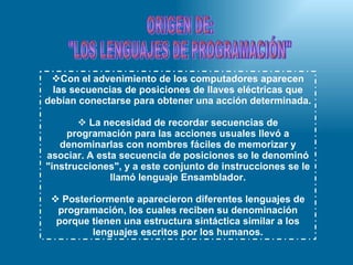 Con el advenimiento de los computadores aparecen las secuencias de posiciones de llaves eléctricas que debían conectarse para obtener una acción determinada. La necesidad de recordar secuencias de programación para las acciones usuales llevó a denominarlas con nombres fáciles de memorizar y asociar. A esta secuencia de posiciones se le denominó "instrucciones", y a este conjunto de instrucciones se le llamó lenguaje Ensamblador. Posteriormente aparecieron diferentes lenguajes de programación, los cuales reciben su denominación porque tienen una estructura sintáctica similar a los lenguajes escritos por los humanos. ORIGEN DE: "LOS LENGUAJES DE PROGRAMACIÓN" 