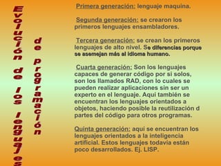 Primera generación:  lenguaje maquina.  Segunda generación:  se crearon los primeros lenguajes ensambladores.  Tercera generación:  se crean los primeros lenguajes de alto nivel. S e   diferencias porque se asemejan más al idioma humano. Cuarta generación:  Son los lenguajes capaces de generar código por si solos, son los llamados RAD, con lo cuales se pueden realizar aplicaciones sin ser un experto en el lenguaje. Aquí también se encuentran los lenguajes orientados a objetos, haciendo posible la reutilización d partes del código para otros programas.  Quinta generación:  aquí se encuentran los lenguajes orientados a la inteligencia artificial. Estos lenguajes todavía están poco desarrollados. Ej. LISP. Evolución de los lenguajes  de programación 