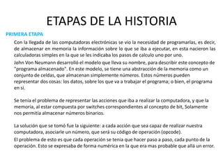 ETAPAS DE LA HISTORIAPRIMERA ETAPACon la llegada de las computadoras electrónicas se vio la necesidad de programarlas, es decir, de almacenar en memoria la información sobre lo que se iba a ejecutar, en esta nacieron las  calculadoras simples en la que se les indicaba los pasos de calculo uno por uno. 	John Von Neumann desarrolló el modelo que lleva su nombre, para describir este concepto de "programa almacenado". En este modelo, se tiene una abstracción de la memoria como un conjunto de celdas, que almacenan simplemente números. Estos números pueden representar dos cosas: los datos, sobre los que va a trabajar el programa; o bien, el programa en sí. Se tenía el problema de representar las acciones que iba a realizar la computadora, y que la memoria, al estar compuesta por switches correspondientes al concepto de bit, Solamente nos permitía almacenar números binarios. La solución que se tomó fue la siguiente: a cada acción que sea capaz de realizar nuestra computadora, asociarle un número, que será su código de operación (opcode).  	El problema de esto es que cada operación se tenia que hacer paso a paso, cada punto de la operación. Esto se expresaba de forma numérica en la que era mas probable que allá un error.