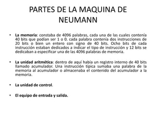 PARTES DE LA MAQUINA DE NEUMANNLa memoria: constaba de 4096 palabras, cada una de las cuales contenía 40 bits que podían ser 1 o 0. cada palabra contenía dos instrucciones de 20 bits o bien un entero con signo de 40 bits. Ocho bits de cada instrucción estaban dedicados a indicar el tipo de instrucción y 12 bits se dedicaban a especificar una de las 4096 palabras de memoria.La unidad aritmética: dentro de aquí había un registro interno de 40 bits llamado acumulador. Una instrucción típica sumaba una palabra de la memoria al acumulador o almacenaba el contenido del acumulador a la memoria.La unidad de control. El equipo de entrada y salida.