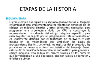 ETAPAS DE LA HISTORIASEGUNDA ETAPA   	El gran ejemplo que siguió esta segunda generación fue el lenguaje ensamblador esta  implementa una representación simbólica de los códigos de máquina binarios y otras constantes necesarias para programar una arquitectura dada de CPU y constituye la representación más directa del código máquina específico para cada arquitectura legible por un programador. Esta representación es usualmente definida por el fabricante de hardware, y está basada en los mnemónicos que simbolizan los pasos de procesamiento (las instrucciones), los registros del procesador, las posiciones de memoria, y otras características del lenguaje. Según esto se dio la creación de herramientas automáticas para generar el código maquina. Esto redujo los errores triviales de los números que correspondían a una operación, que son fáciles de cometer y difíciles de ubicar.