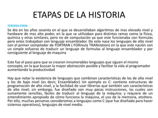 ETAPAS DE LA HISTORIATERCERA ETAPASe dio en los años sesenta en el que se desarrollaban algoritmos de mas elevado nivel y hardware de mas alto poder, en la que se utilizaban para distintas ramas como la física, química y otras similares, pero no de computación ya que este funcionaba con formulas pero estos trabajaban con lenguaje ensamblador. De esto nace los lenguajes de alto nivel con el primer compilador de FORTRAN ( FORmula TRANslation) en la que este nación con un simple esfuerzo de traducir un lenguaje de formulas al lenguaje ensamblador y por consiguiente al lenguaje de maquina 	Este fue el paso para que se crearon innumerables lenguajes que siguen el mismo concepto, en la que buscan la mayor abstracción posible y facilitar la vida al programador aumentando la productividad	Hay que notar la existencia de lenguajes que combinan características de los de alto nivel y los de bajo nivel (es decir, Ensamblador) Un ejemplo es C: contiene estructuras de programación de alto nivel, y la facilidad de usar librerías que también son características de alto nivel; sin embargo, fue diseñado con muy pocas instrucciones, las cuales son sumamente sencillas, fáciles de traducir al lenguaje de la máquina; y requiere de un entendimiento apropiado de cómo funciona la máquina, el uso de la memoria, etcétera. Por ello, muchas personas consideramos a lenguajes como C (que fue diseñado para hacer sistemas operativos), lenguajes de nivel medio.
