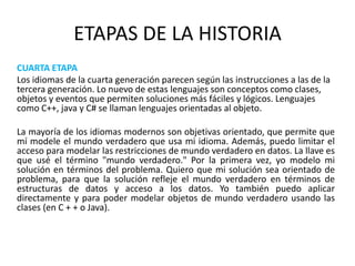 ETAPAS DE LA HISTORIA	CUARTA ETAPA 	Los idiomas de la cuarta generación parecen según las instrucciones a las de la tercera generación. Lo nuevo de estas lenguajes son conceptos como clases, objetos y eventos que permiten soluciones más fáciles y lógicos. Lenguajes como C++, java y C# se llaman lenguajes orientadas al objeto.	La mayoría de los idiomas modernos son objetivas orientado, que permite que mí modele el mundo verdadero que usa mi idioma. Además, puedo limitar el acceso para modelar las restricciones de mundo verdadero en datos. La llave es que usé el término "mundo verdadero." Por la primera vez, yo modelo mi solución en términos del problema. Quiero que mi solución sea orientado de problema, para que la solución refleje el mundo verdadero en términos de estructuras de datos y acceso a los datos. Yo también puedo aplicar directamente y para poder modelar objetos de mundo verdadero usando las clases (en C + + o Java).