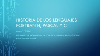 HISTORIA DE LOS LENGUAJES
FORTRAN H, PASCAL Y C
ALVARO CEDEÑO
ESTUDIANTE DE INGENIERÍA DE LA PONTIFICIA UNIVERSIDAD CATÓLICA DEL
ECUADOR SEDE IBARRA
 