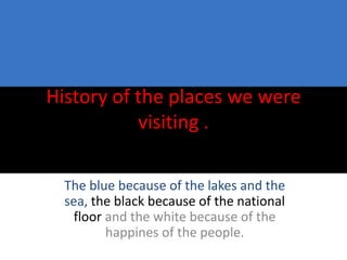 History of the places we were
           visiting .

  The blue because of the lakes and the
  sea, the black because of the national
    floor and the white because of the
          happines of the people.
 