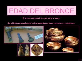 EDAD DEL BRONCE
El bronce reemplazó en gran parte al cobre.
Se utilizaba principalmente en instrumentos de caza, mascaras, y recipientes.
14.
 
