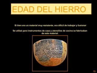 EDAD DEL HIERRO
Se utilizó para instrumentos de caza y utensilios de cocina se fabricaban
de este material.
Si bien era un material muy resistente, era difícil de trabajar y fusionar
15.
 