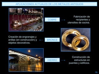BRONCE
COBRE
HIERRO
Fabricación de
recipientes y
utensilios de cocina.
Construcción de
estructuras en
puentes y edificios.
Creación de engranajes y
anillas (en construcción) y
objetos decorativos.
APLICACIONES ACTUALES DE LOS METALES ANTIGUOS
16.
 